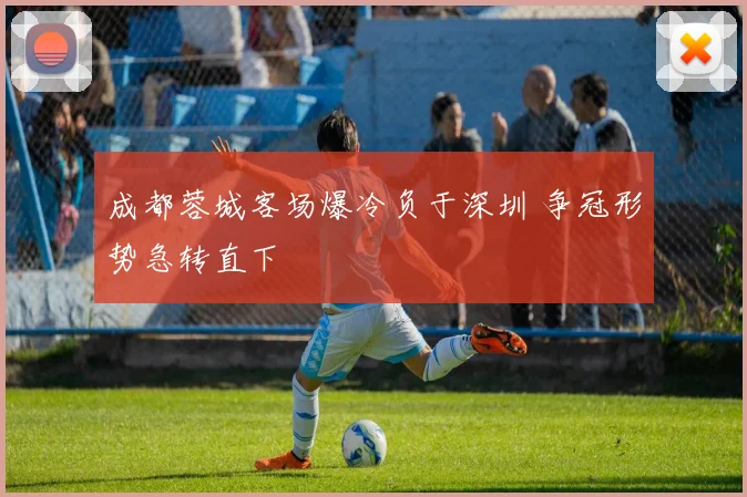 成都蓉城客场爆冷负于深圳 争冠形势急转直下