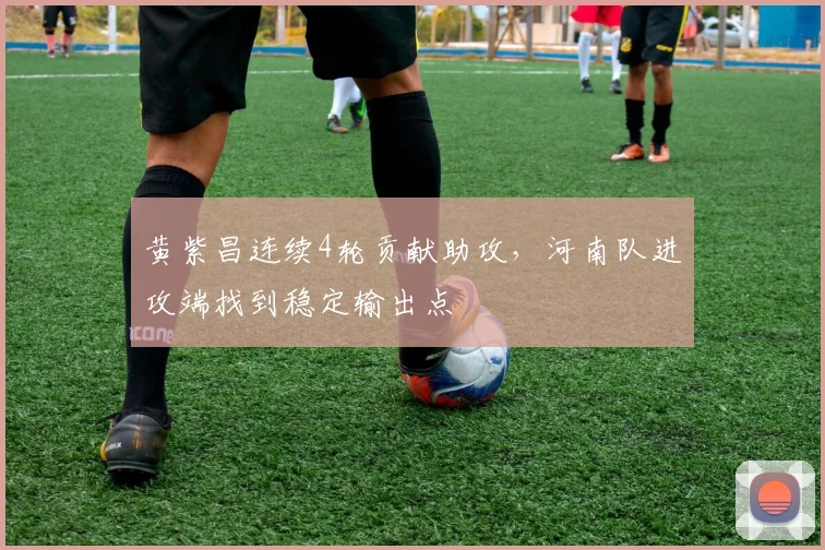 黄紫昌连续4轮贡献助攻，河南队进攻端找到稳定输出点