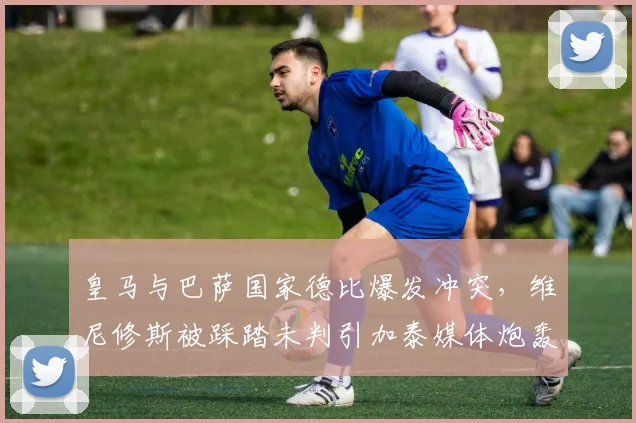 皇马与巴萨国家德比爆发冲突，维尼修斯被踩踏未判引加泰媒体炮轰