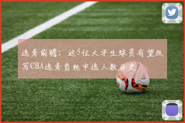 选秀前瞻：这5位大学生球员有望改写CBA选秀首轮中选人数历史