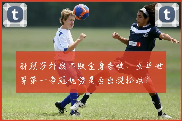 孙颖莎外战不败金身告破，女单世界第一争冠优势是否出现松动？